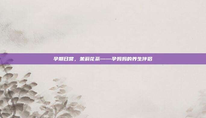 孕期日常，茉莉花茶——孕妈妈的养生伴侣