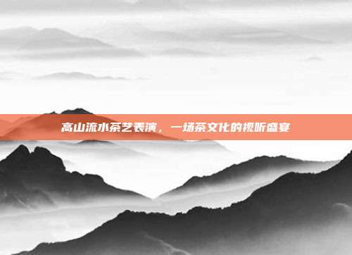 高山流水茶艺表演，一场茶文化的视听盛宴