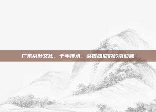 广东茶叶文化，千年传承，茶香四溢的岭南韵味