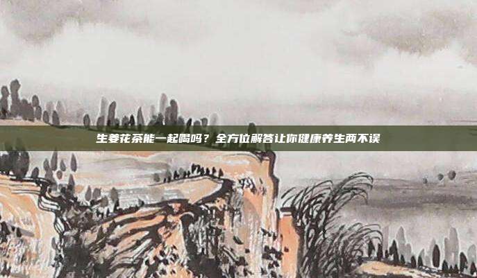 生姜花茶能一起喝吗？全方位解答让你健康养生两不误