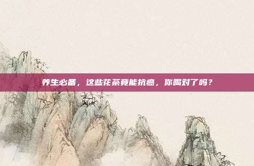 养生必备，这些花茶竟能抗癌，你喝对了吗？
