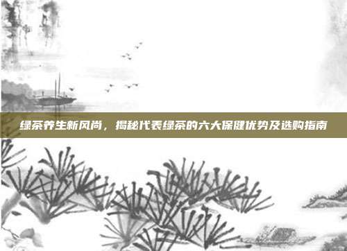绿茶养生新风尚，揭秘代表绿茶的六大保健优势及选购指南