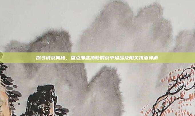 探寻清茶奥秘，盘点那些清新的茶中珍品及相关术语详解