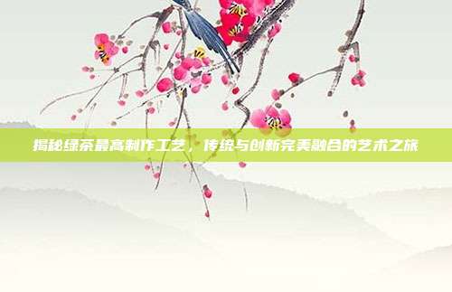 揭秘绿茶最高制作工艺，传统与创新完美融合的艺术之旅