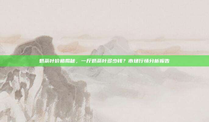 奶茶叶价格揭秘，一斤奶茶叶多少钱？市场行情分析报告