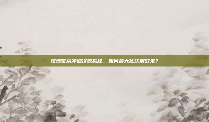 玫瑰花茶冲泡次数揭秘，如何最大化饮用效果？