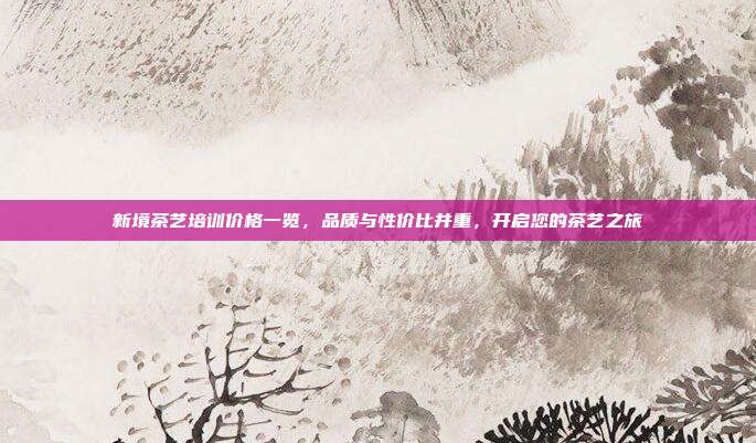 新境茶艺培训价格一览，品质与性价比并重，开启您的茶艺之旅