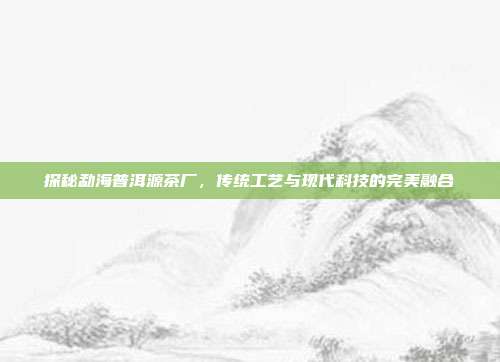 探秘勐海普洱源茶厂，传统工艺与现代科技的完美融合