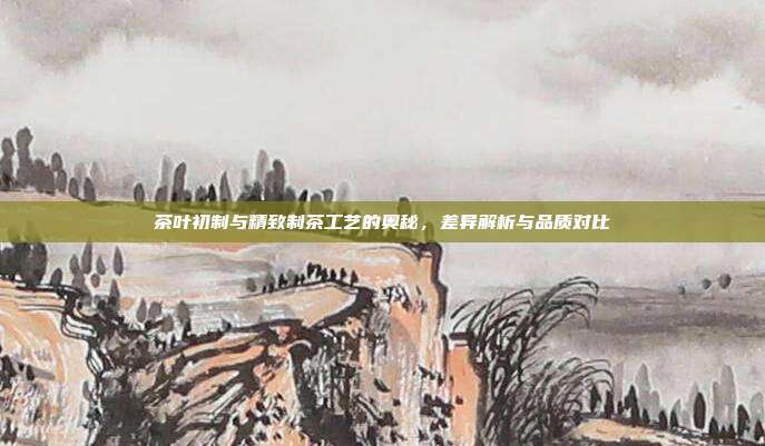 茶叶初制与精致制茶工艺的奥秘，差异解析与品质对比
