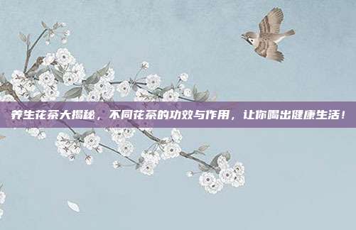 养生花茶大揭秘，不同花茶的功效与作用，让你喝出健康生活！