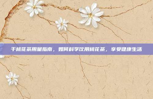 干桃花茶用量指南，如何科学饮用桃花茶，享受健康生活