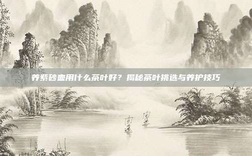 养紫砂壶用什么茶叶好？揭秘茶叶挑选与养护技巧