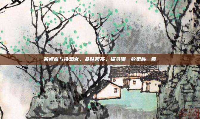 碧螺春与铁观音，品味茗茶，探寻哪一款更胜一筹