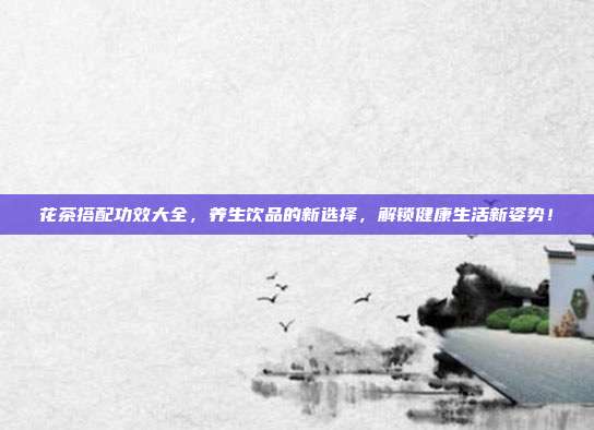 花茶搭配功效大全，养生饮品的新选择，解锁健康生活新姿势！