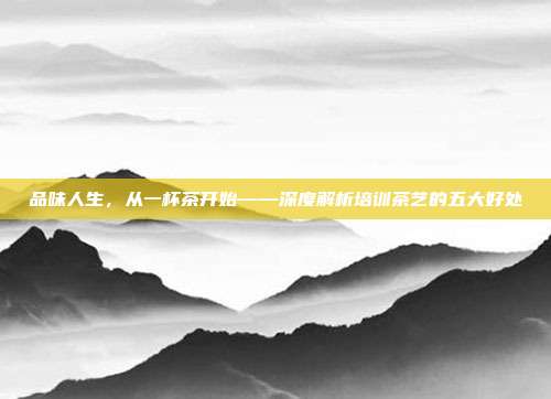 品味人生，从一杯茶开始——深度解析培训茶艺的五大好处