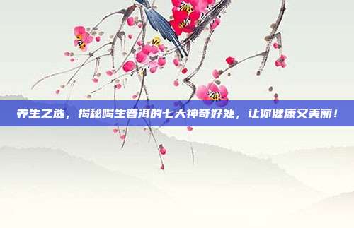 养生之选，揭秘喝生普洱的七大神奇好处，让你健康又美丽！