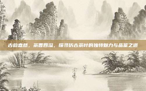 古韵盎然，茶香四溢，探寻仿古茶叶的独特魅力与品鉴之道