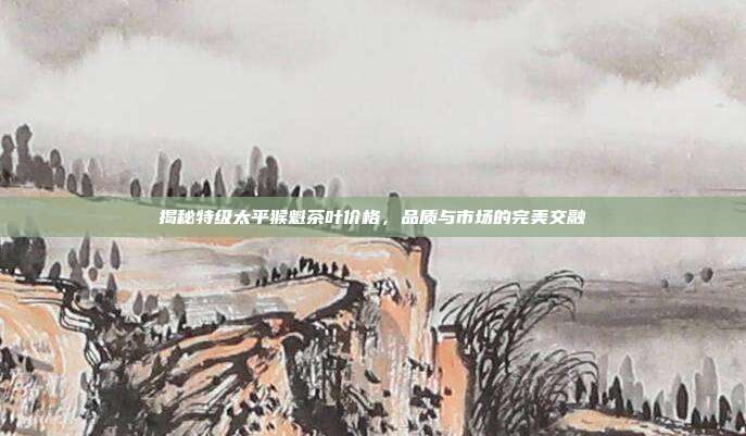 揭秘特级太平猴魁茶叶价格，品质与市场的完美交融