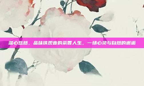温心悠然，品味铁观音的茶香人生，一场心灵与自然的邂逅