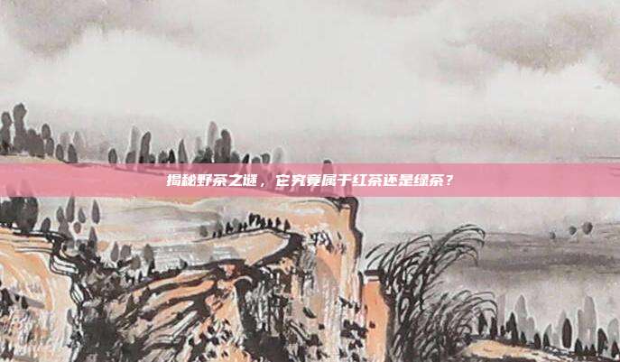 揭秘野茶之谜，它究竟属于红茶还是绿茶？