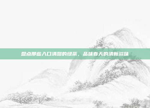 盘点那些入口清甜的绿茶，品味春天的清新滋味