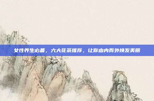 女性养生必备，六大花茶推荐，让你由内而外焕发美丽