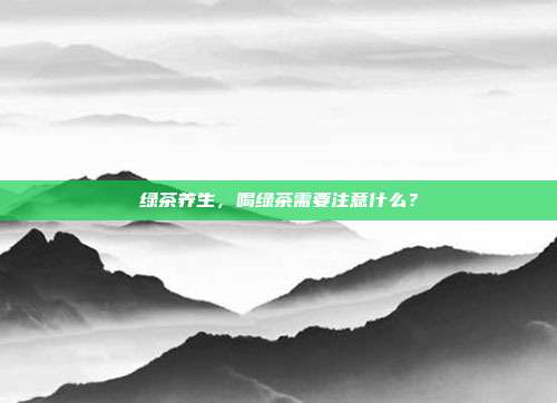 绿茶养生，喝绿茶需要注意什么？