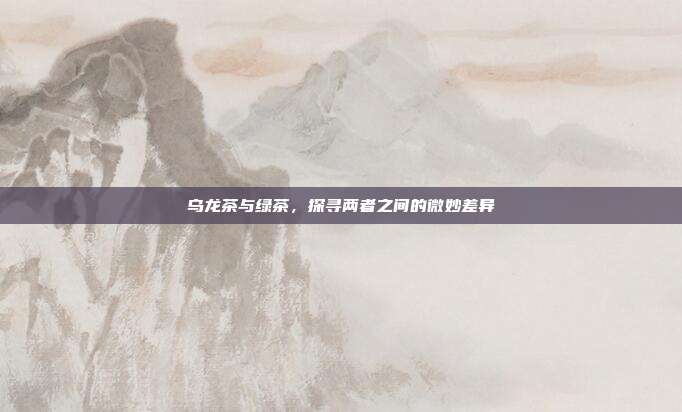乌龙茶与绿茶，探寻两者之间的微妙差异