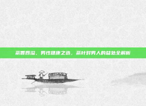 茶香四溢，男性健康之选，茶叶对男人的益处全解析