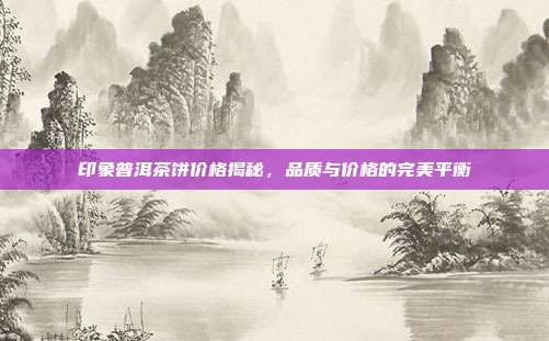 印象普洱茶饼价格揭秘，品质与价格的完美平衡