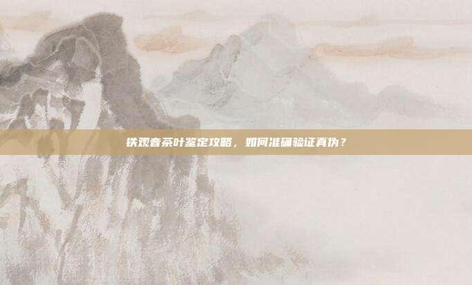 铁观音茶叶鉴定攻略，如何准确验证真伪？