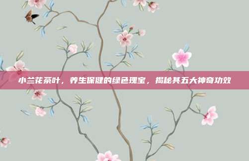 小兰花茶叶，养生保健的绿色瑰宝，揭秘其五大神奇功效