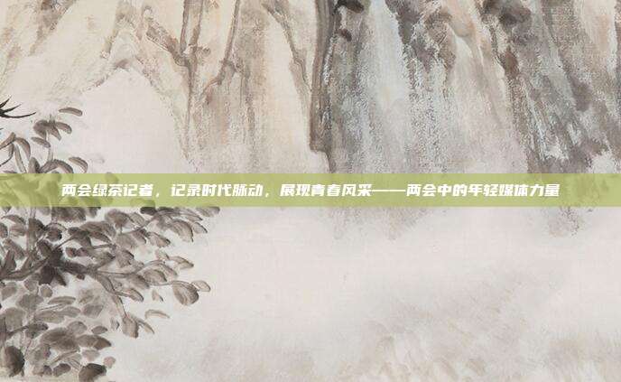 两会绿茶记者，记录时代脉动，展现青春风采——两会中的年轻媒体力量
