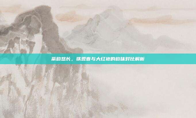 茶韵悠长，铁观音与大红袍的韵味对比解析