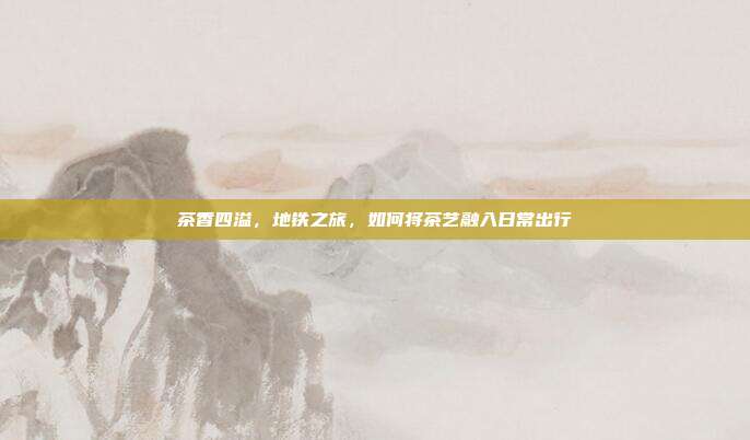 茶香四溢，地铁之旅，如何将茶艺融入日常出行