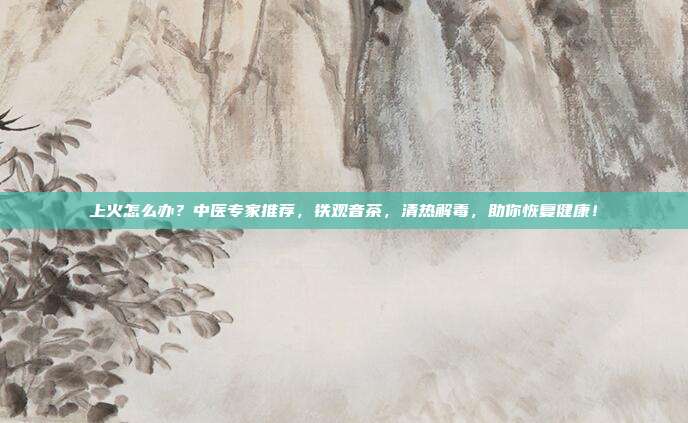上火怎么办？中医专家推荐，铁观音茶，清热解毒，助你恢复健康！