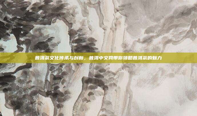 普洱茶文化传承与创新，普洱中文网带你领略普洱茶的魅力