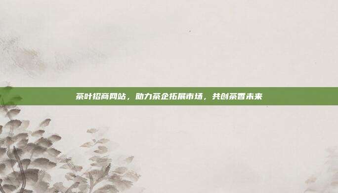 茶叶招商网站，助力茶企拓展市场，共创茶香未来