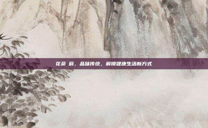 花茶苿莉，品味传统，解锁健康生活新方式