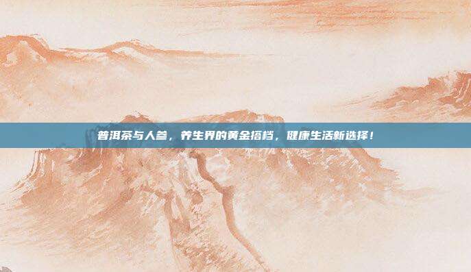 普洱茶与人参，养生界的黄金搭档，健康生活新选择！