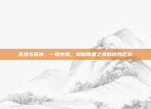 茶汤与茶水，一探究竟，揭秘两者之间的微妙区别