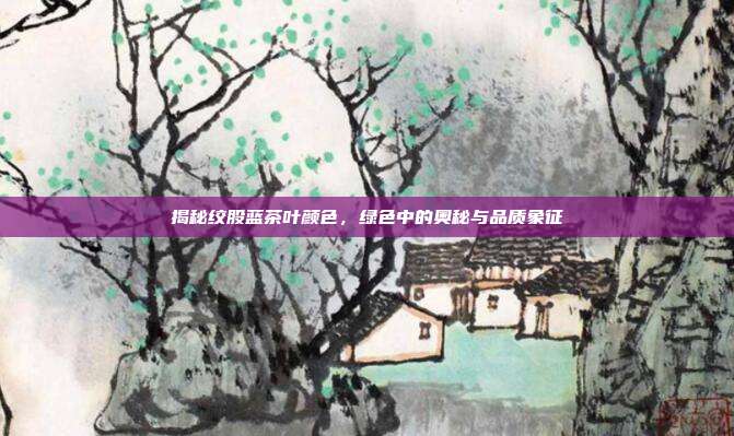 揭秘绞股蓝茶叶颜色，绿色中的奥秘与品质象征
