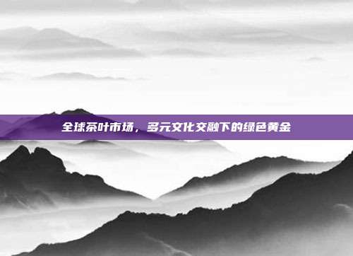 全球茶叶市场，多元文化交融下的绿色黄金