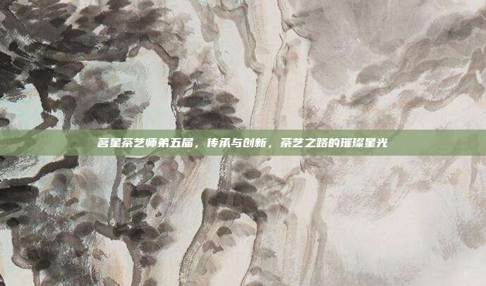 茗星茶艺师弟五届，传承与创新，茶艺之路的璀璨星光