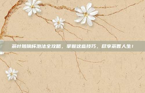 茶叶玻璃杯泡法全攻略，掌握这些技巧，尽享茶香人生！