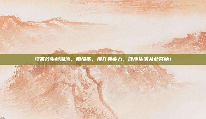 绿茶养生新潮流，喝绿茶，提升免疫力，健康生活从此开始！