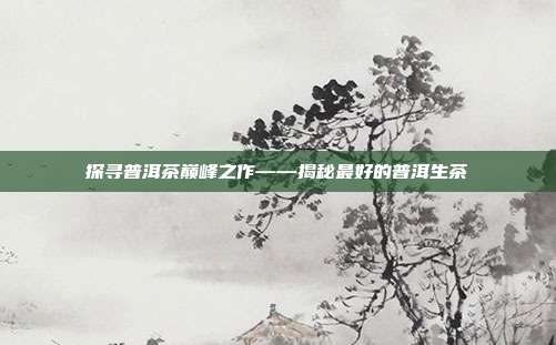 探寻普洱茶巅峰之作——揭秘最好的普洱生茶