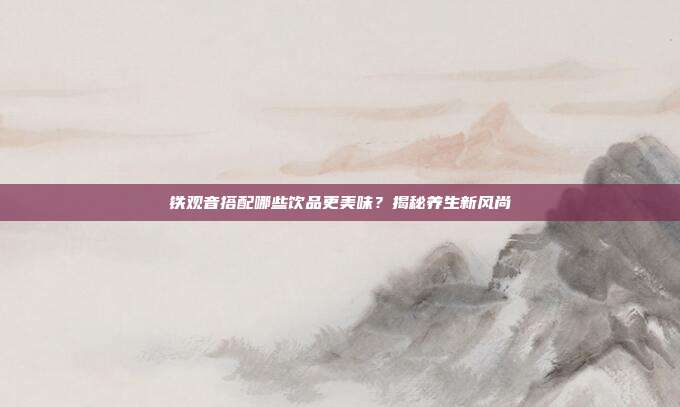 铁观音搭配哪些饮品更美味？揭秘养生新风尚