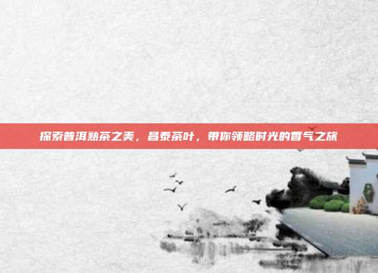 探索普洱熟茶之美，昌泰茶叶，带你领略时光的香气之旅
