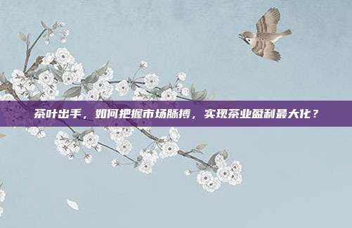 茶叶出手，如何把握市场脉搏，实现茶业盈利最大化？